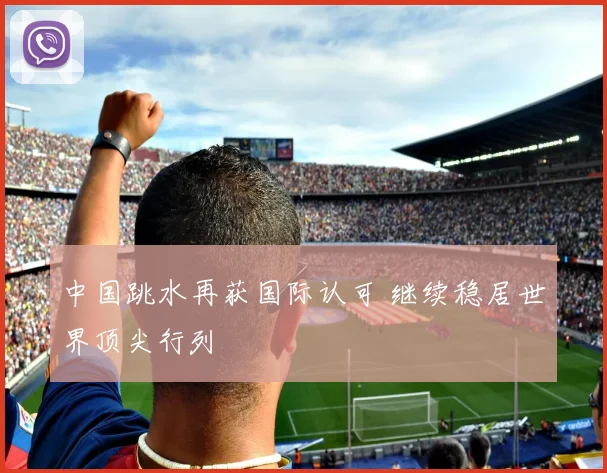 中国跳水再获国际认可 继续稳居世界顶尖行列