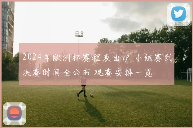 2024年欧洲杯赛程表出炉 小组赛到决赛时间全公布 观赛安排一览