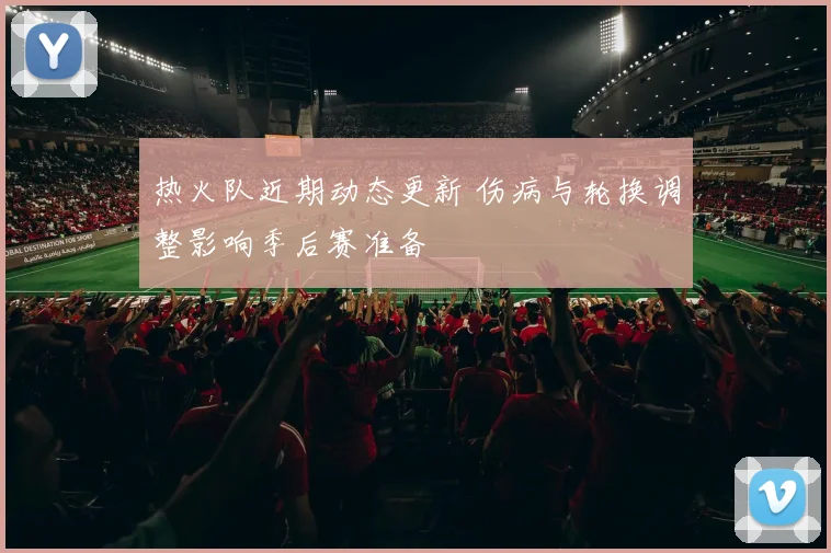 热火队近期动态更新 伤病与轮换调整影响季后赛准备