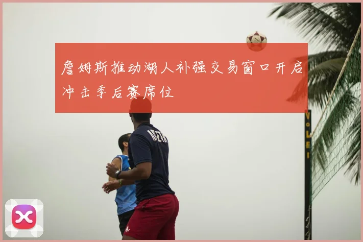 詹姆斯推动湖人补强交易窗口开启冲击季后赛席位