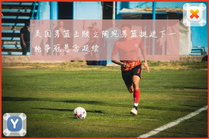 美国男篮击败立陶宛男篮挺进下一轮争冠悬念延续