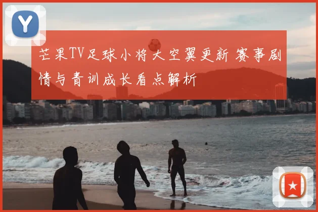 芒果TV足球小将大空翼更新 赛事剧情与青训成长看点解析