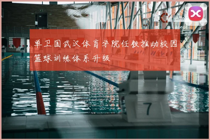 单卫国武汉体育学院任教推动校园篮球训练体系升级