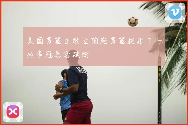 美国男篮击败立陶宛男篮挺进下一轮争冠悬念延续