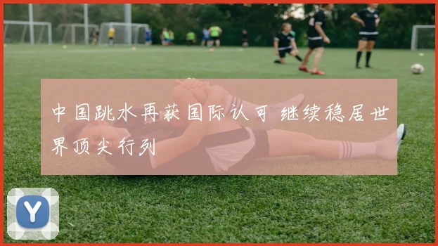 中国跳水再获国际认可 继续稳居世界顶尖行列