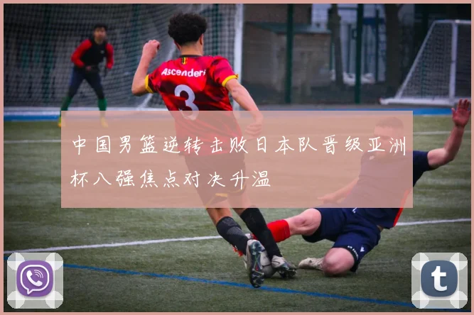 中国男篮逆转击败日本队晋级亚洲杯八强焦点对决升温