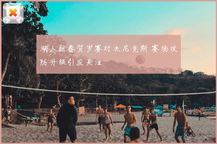 湖人新春贺岁赛对决尼克斯 赛场攻防升级引发关注