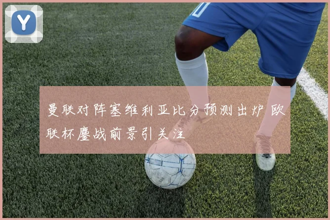 曼联对阵塞维利亚比分预测出炉 欧联杯鏖战前景引关注