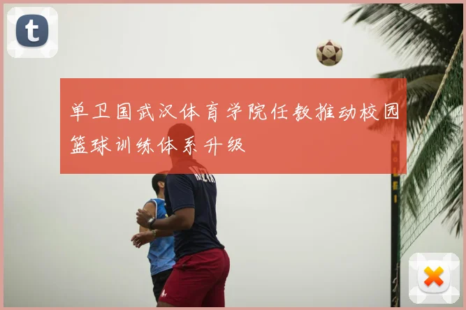 单卫国武汉体育学院任教推动校园篮球训练体系升级