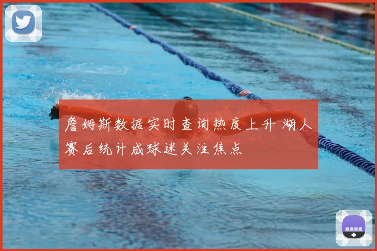 詹姆斯数据实时查询热度上升 湖人赛后统计成球迷关注焦点