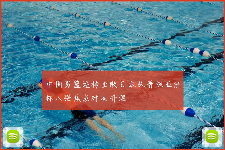 中国男篮逆转击败日本队晋级亚洲杯八强焦点对决升温