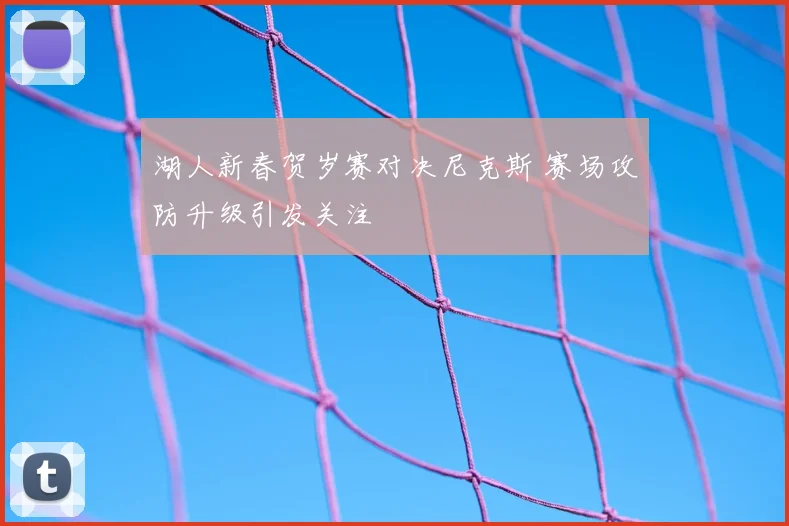 湖人新春贺岁赛对决尼克斯 赛场攻防升级引发关注