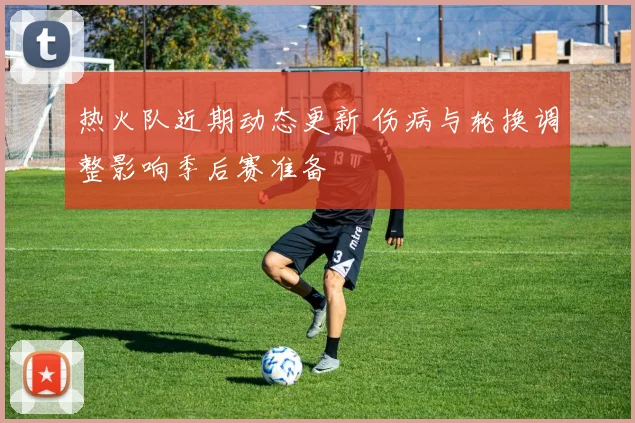 热火队近期动态更新 伤病与轮换调整影响季后赛准备