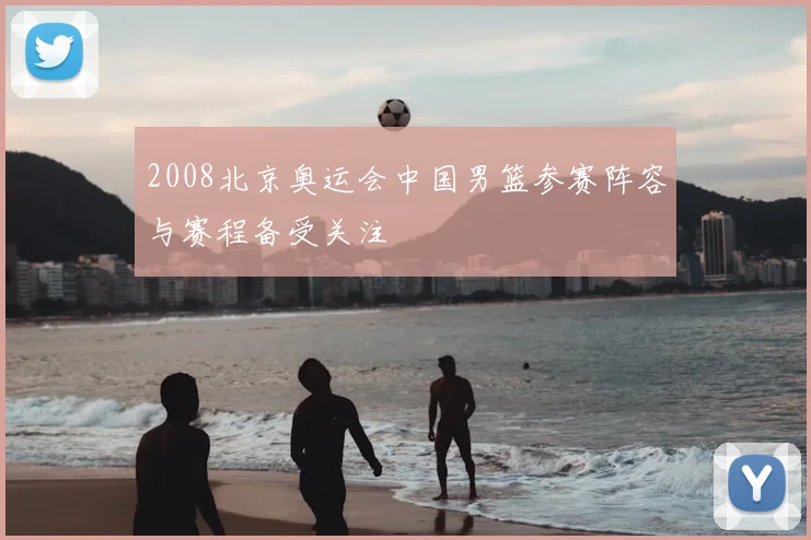 2008北京奥运会中国男篮参赛阵容与赛程备受关注