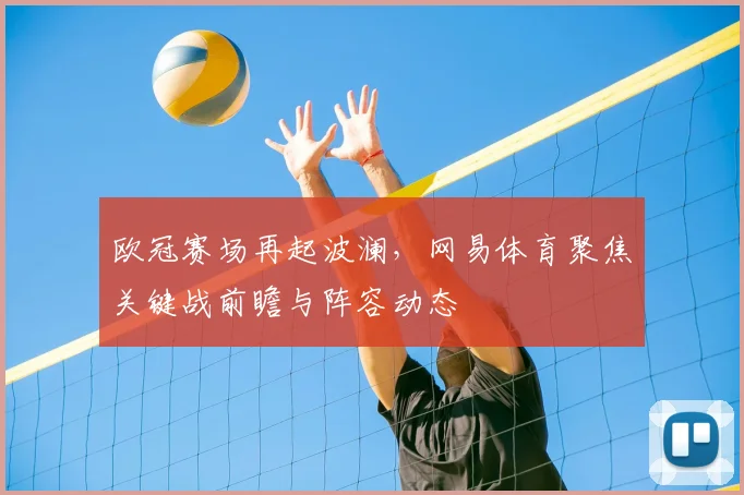 欧冠赛场再起波澜,网易体育聚焦关键战前瞻与阵容动态