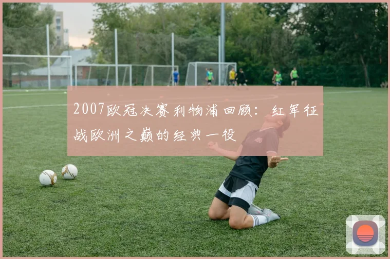 2007欧冠决赛利物浦回顾：红军征战欧洲之巅的经典一役