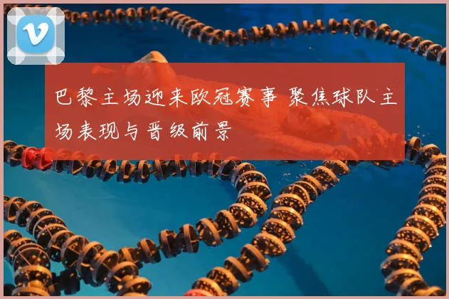 巴黎主场迎来欧冠赛事 聚焦球队主场表现与晋级前景