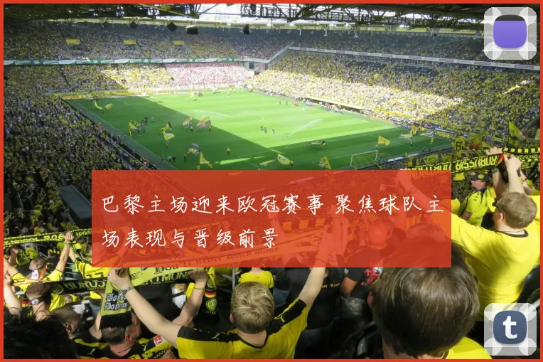 巴黎主场迎来欧冠赛事 聚焦球队主场表现与晋级前景