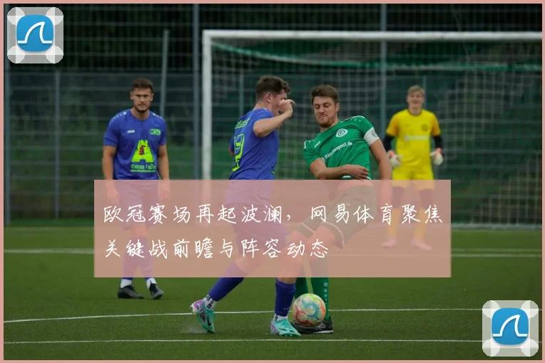 欧冠赛场再起波澜，网易体育聚焦关键战前瞻与阵容动态